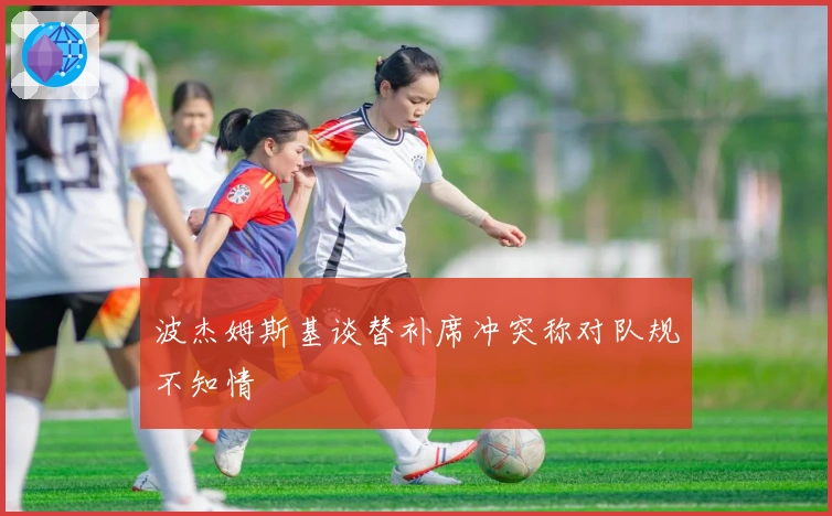 波杰姆斯基谈替补席冲突称对队规不知情