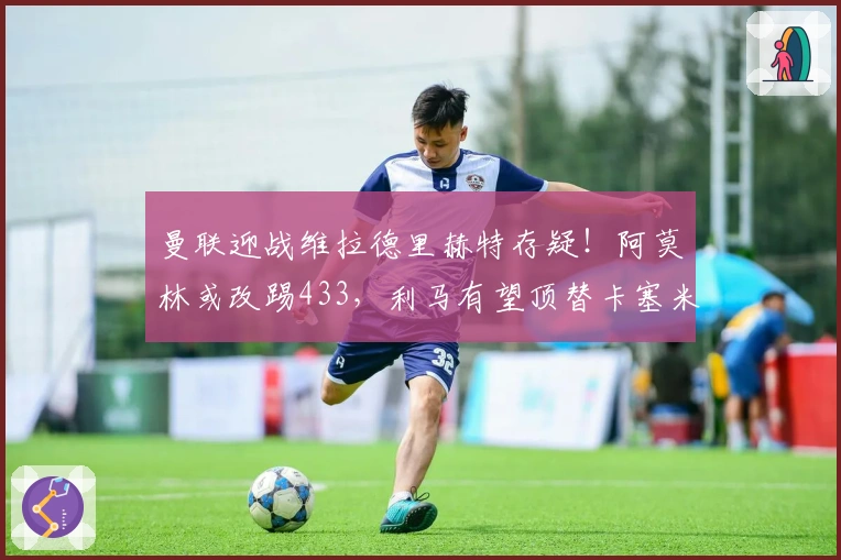 曼联迎战维拉德里赫特存疑！阿莫林或改踢433，利马有望顶替卡塞米罗