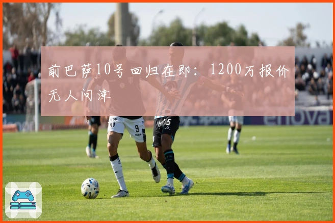 前巴萨10号回归在即：1200万报价无人问津