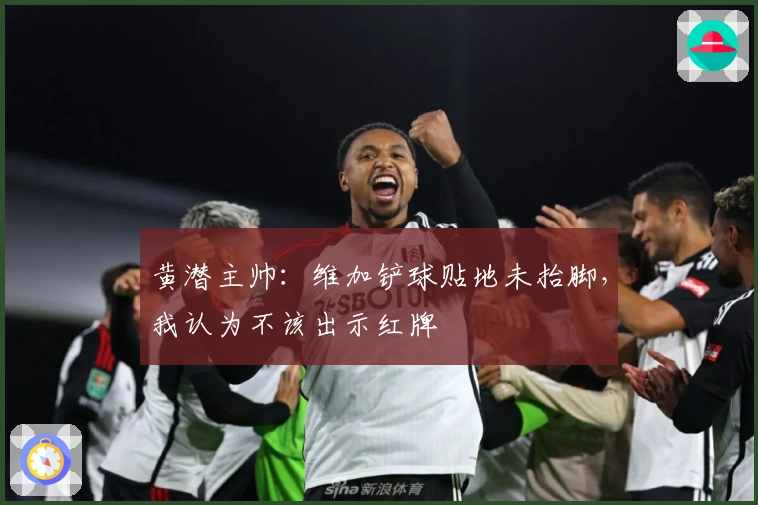 黄潜主帅：维加铲球贴地未抬脚，我认为不该出示红牌
