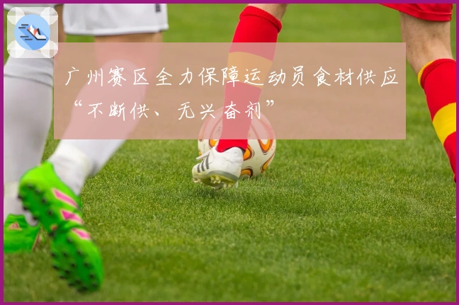 广州赛区全力保障运动员食材供应“不断供、无兴奋剂”