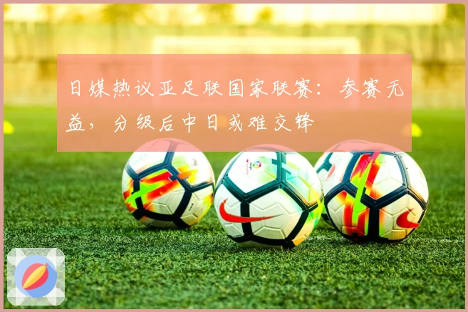 日媒热议亚足联国家联赛：参赛无益，分级后中日或难交锋