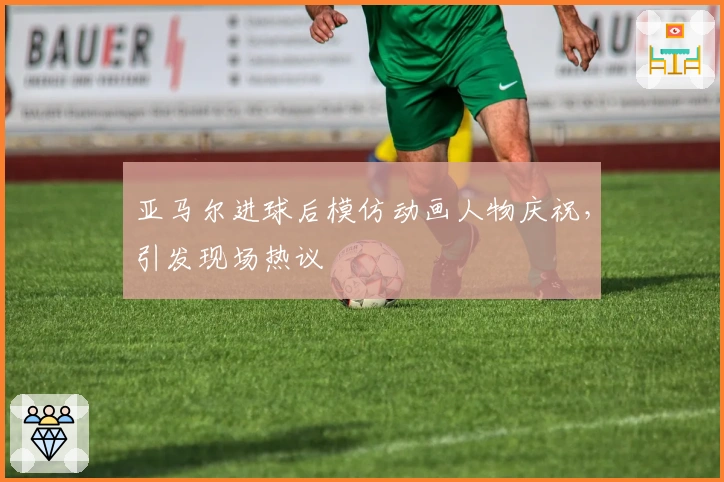 亚马尔进球后模仿动画人物庆祝，引发现场热议