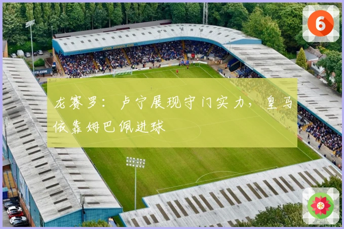 龙赛罗：卢宁展现守门实力，皇马依靠姆巴佩进球