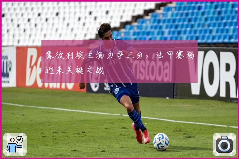 蒙彼利埃主场力争三分，法甲赛场迎来关键之战