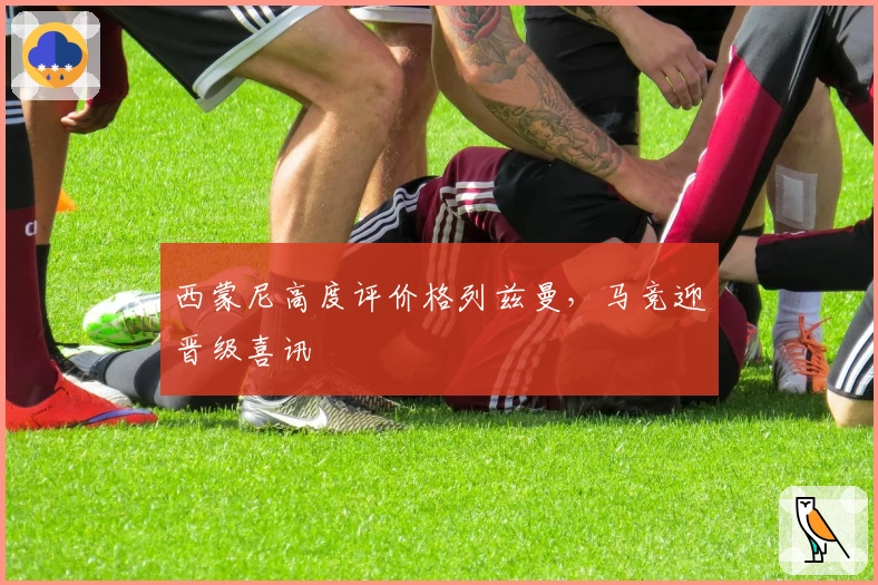 西蒙尼高度评价格列兹曼，马竞迎晋级喜讯