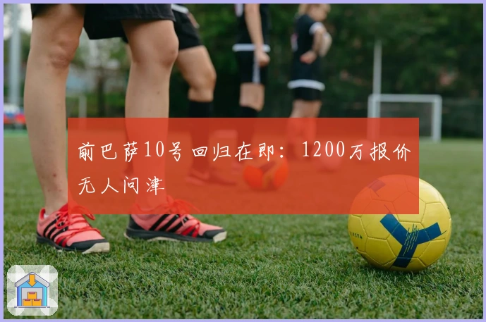 前巴萨10号回归在即：1200万报价无人问津
