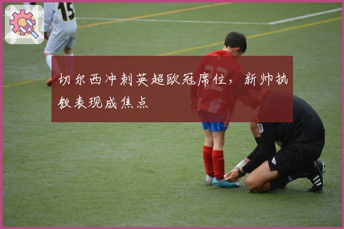 切尔西冲刺英超欧冠席位，新帅执教表现成焦点