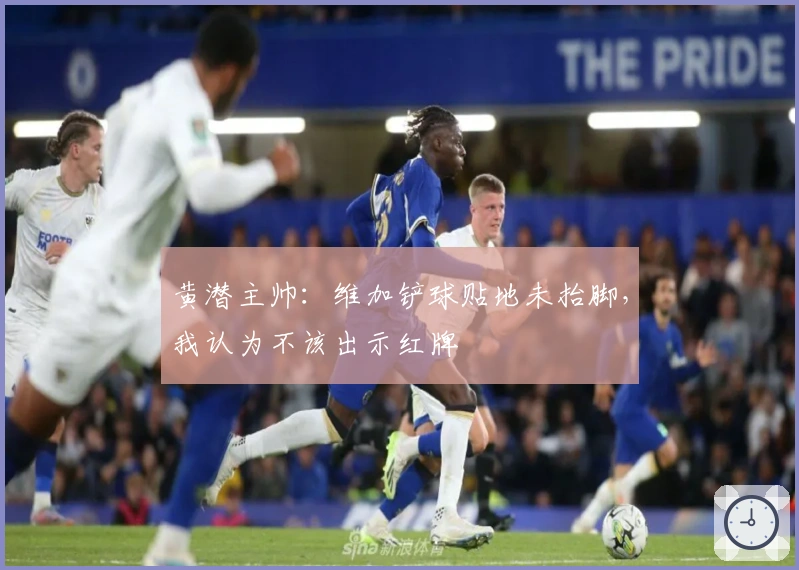 黄潜主帅：维加铲球贴地未抬脚，我认为不该出示红牌