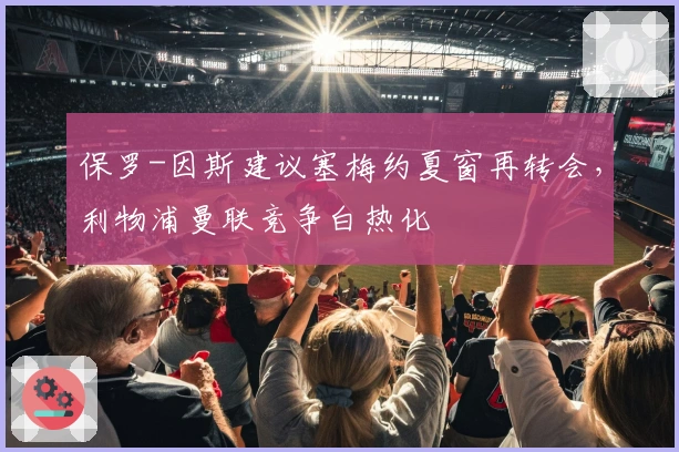 保罗-因斯建议塞梅约夏窗再转会，利物浦曼联竞争白热化