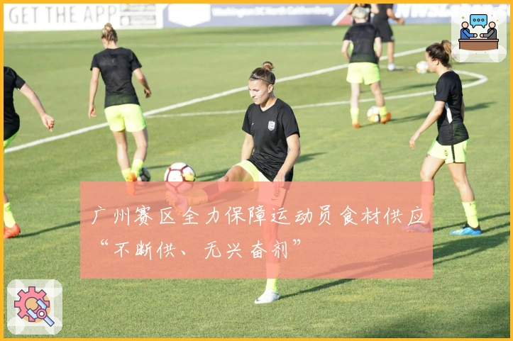 广州赛区全力保障运动员食材供应“不断供、无兴奋剂”