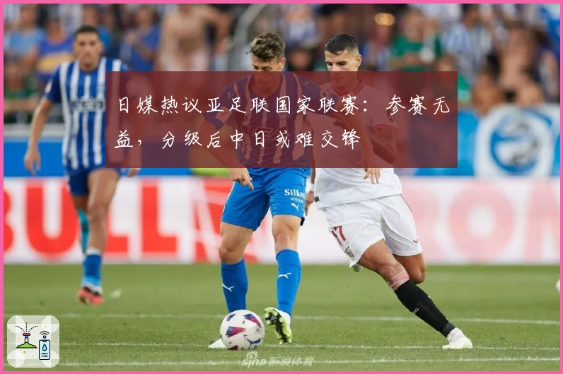 日媒热议亚足联国家联赛：参赛无益，分级后中日或难交锋